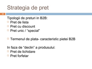 Strategia de pret
13


     Tipologii de preturi in B2B:
      Pret de lista

      Pret cu discount

      Pret unic / “special”



        Termenul de plata- caracteristic pietei B2B

     In faza de “declin” a produsului:
      Pret de lichidare

      Pret forfetar
 