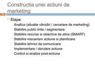 Constructia unei actiuni de
16
     marketing
        Etape:
            Analiza (situatie vânzări / cercetare de marketing)
            Stabilire public tinta / segmentare
            Stabilire resurse si obiective de atins (SMART)
            Stabilire mecanism actiune si planificare
            Stabilire tehnici de comunicare
            Implementare / derulare actiune
            Control si analize post-actiune
 