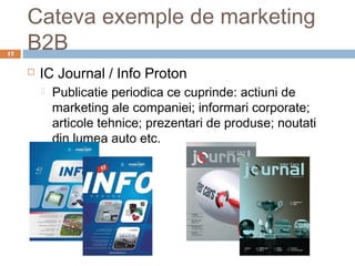 Cateva exemple de marketing
17
     B2B
        IC Journal / Info Proton
            Publicatie periodica ce cuprinde: actiuni de
             marketing ale companiei; informari corporate;
             articole tehnice; prezentari de produse; noutati
             din lumea auto etc.
 