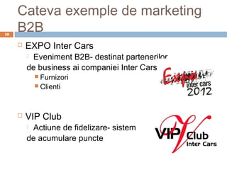 Cateva exemple de marketing
18
     B2B
        EXPO Inter Cars
         Eveniment B2B- destinat partenerilor
         de business ai companiei Inter Cars
              Furnizori
              Clienti




        VIP Club
         Actiune de fidelizare- sistem
         de acumulare puncte
 