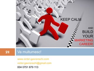 KEEP CALM

                                                 AND
                                               BUILD
                                               YOUR
                                         MARKETING
                                           CAREER!

21   Va multumesc!
     www.victor-gavronschi.com
     victor.gavronschi@gmail.com
     004 0751 879 113
 