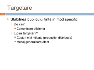 Targetare
7


       Stabilirea publicului tinta in mod specific
           De ce?
             Comunicare   eficienta
           Lipsa targetarii?
             Costurimai ridicate (productie, distributie)
             Mesaj general fara efect
 