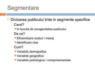 Segmentare
8


       Divizarea publicului tinta in segmente specifice
           Cand?
             In   functie de omogenitatea publicului
           De ce?
             Eficientizare costuri / mesaj
             Identificare nise

           Cum?
             Variabile demografice
             Variabile geografice
             Variabile psihologice / comportamentale
 