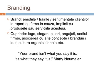 Branding
9


       Brand: emotiile / trairile / sentimentele clientilor
        in raport cu firma in cauza, implicit cu
        produsele sau serviciile acesteia.
       Cuprinde: logo, slogan, culori, angajati, sediul
        firmei, asocierea cu alte concepte / branduri /
        idei, cultura organizationala etc.

             “Your brand isn’t what you say it is.
          It’s what they say it is.” Marty Neumeier
 