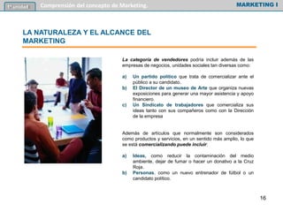 La categoría de vendedores podría incluir además de las
empresas de negocios, unidades sociales tan diversas como:
a) Un partido político que trata de comercializar ante el
público a su candidato.
b) El Director de un museo de Arte que organiza nuevas
exposiciones para generar una mayor asistencia y apoyo
financiero.
c) Un Sindicato de trabajadores que comercializa sus
ideas tanto con sus compañeros como con la Dirección
de la empresa
Además de artículos que normalmente son considerados
como productos y servicios, en un sentido más amplio, lo que
se está comercializando puede incluir:
a) Ideas, como reducir la contaminación del medio
ambiente, dejar de fumar o hacer un donativo a la Cruz
Roja.
b) Personas, como un nuevo entrenador de fútbol o un
candidato político.
MARKETING I1º unidad Comprensión del concepto de Marketing.
LA NATURALEZA Y EL ALCANCE DEL
MARKETING
16
 