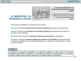 Lo que es incuestionable, es la
capacidad del Marketing para crear
utilidad.
La utilidad puede ser definida como el
atributo de un producto que permite
satisfacer necesidades y lograr
deseos.
MARKETING I1º unidad Comprensión del concepto de Marketing.
EL MARKETING Y EL
DESARROLLO SOCIAL
Esta creación de utilidades, se puede dar de cinco modos:
De forma: Permitiendo transformaciones físicas y/o químicas que hacen más útil al producto.
De lugar: Haciendo que el producto sea más fácil de adquirir porque está cada vez más cerca
de quien lo pueda necesitar.
De tiempo: Porque el producto estará en el momento que querremos o necesitemos.
De imagen: Constituye el espacio subjetivo que radica en el consumidor que reconoce el valor
emocional o psicológico que se le atribuya al producto por su reputación, condición social o nivel de
la marco o producto.
Los países con economías centralizadas y de orientación socialista, se valen cada día más de las
actividades promocionales, publicitarias y comerciales para mejorar sus participaciones en el mercado
mundial y competir así de la manera más eficaz por resultados exitosos y más seguros.
Nota.-
19
 