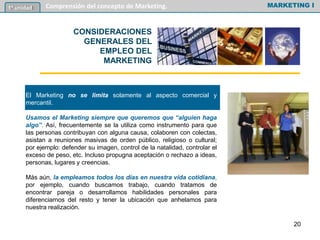 El Marketing no se limita solamente al aspecto comercial y
mercantil.
Usamos el Marketing siempre que queremos que “alguien haga
algo”. Así, frecuentemente se la utiliza como instrumento para que
las personas contribuyan con alguna causa, colaboren con colectas,
asistan a reuniones masivas de orden público, religioso o cultural;
por ejemplo: defender su imagen, control de la natalidad, controlar el
exceso de peso, etc. Incluso propugna aceptación o rechazo a ideas,
personas, lugares y creencias.
Más aún, la empleamos todos los días en nuestra vida cotidiana,
por ejemplo, cuando buscamos trabajo, cuando tratamos de
encontrar pareja o desarrollamos habilidades personales para
diferenciarnos del resto y tener la ubicación que anhelamos para
nuestra realización.
MARKETING I1º unidad Comprensión del concepto de Marketing.
CONSIDERACIONES
GENERALES DEL
EMPLEO DEL
MARKETING
20
 