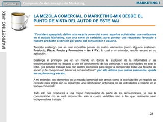 LA MEZCLA COMERCIAL O MARKETING-MIX DESDE EL
PUNTO DE VISTA DEL AUTOR DE ESTE MAl
“Considero apropiado definir a la mezcla comercial como aquellas actividades que realizamos
en el trabajo Marketing, con una serie de variables, para generar una respuesta favorable a
nuestro producto o servicio por parte del consumidor o usuario.
También sostengo que es casi imposible pensar en cuatro elementos (como algunos sostienen:
Producto, Plaza, Precio y Promoción = las 4 P's), lo cual a mi entender, resulta escaso en su
aplicación.
Sostengo el principio que en un mundo en donde la explosión de la informática y las
telecomunicaciones ha llegado a unir el conocimiento de las personas y sus actividades en todo el
orbe, ¿es posible trabajar sólo con cuatro elementos para llegar a comprender toda una filosofía de
acción y de comprensión hacia los consumidores?; por ello afirmo que cuatro elementos, queda
en un plano muy escaso.
A mi entender, los elementos de la mezcla comercial son tantos como !a actividad de un negocio los
necesite para lograr con su desarrollo una planificación ordenada de las actividades a realizar en el
trabajo comercial.
Todo ello nos conducirá a una mejor comprensión de parte de los consumidores, ya que la
comunicación no se verá circunscrita solo a cuatro variables sino a las que realmente sean
indispensables trabajar. “
MARKETING I1º unidad Comprensión del concepto de Marketing.MARKETING-MIX
28
 