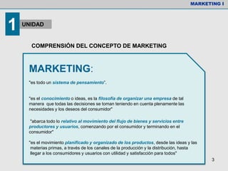 COMPRENSIÓN DEL CONCEPTO DE MARKETING
MARKETING:
"es todo un sistema de pensamiento”.
"es el conocimiento o ideas, es la filosofía de organizar una empresa de tal
manera que todas las decisiones se toman teniendo en cuenta plenamente las
necesidades y los deseos del consumidor"
"abarca todo lo relativo al movimiento del flujo de bienes y servicios entre
productores y usuarios, comenzando por el consumidor y terminando en el
consumidor"
"es el movimiento planificado y organizado de los productos, desde las ideas y las
materias primas, a través de los canales de la producción y la distribución, hasta
llegar a los consumidores y usuarios con utilidad y satisfacción para todos"
MARKETING I
1 UNIDAD
3
 