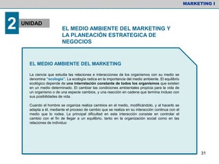 EL MEDIO AMBIENTE DEL MARKETING
La ciencia que estudia las relaciones e interacciones de los organismos con su medio se
denomina “ecología”. La ecología radica en la importancia del medio ambiente. El equilibrio
ecológico depende de una interrelación constante de todos los organismos que existen
en un medio determinado. El cambiar las condiciones ambientales propicia para la vida de
un organismo o de una especie cambios, y una reacción en cadena que termina incluso con
sus posibilidades de vida.
Cuando el hombre se organiza realiza cambios en el medio, modificándolo, y al hacerlo se
adapta a él, mediante el proceso de cambio que se realiza en su interacción continua con el
medio que lo rodea. La principal dificultad en esta interacción consiste en controlar el
cambio con el fin de llegar a un equilibrio, tanto en la organización social como en las
relaciones de individuo
MARKETING I
2 UNIDAD
EL MEDIO AMBIENTE DEL MARKETING Y
LA PLANEACIÓN ESTRATEGICA DE
NEGOCIOS
31
 