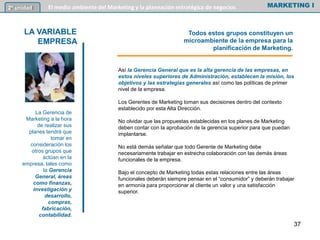 Así la Gerencia General que es la alta gerencia de las empresas, en
estos niveles superiores de Administración, establecen la misión, los
objetivos y las estrategias generales así como las políticas de primer
nivel de la empresa.
Los Gerentes de Marketing toman sus decisiones dentro del contexto
establecido por esta Alta Dirección.
No olvidar que las propuestas establecidas en los planes de Marketing
deben contar con la aprobación de la gerencia superior para que puedan
implantarse.
No está demás señalar que todo Gerente de Marketing debe
necesariamente trabajar en estrecha colaboración con las demás áreas
funcionales de la empresa.
Bajo el concepto de Marketing todas estas relaciones entre las áreas
funcionales deberán siempre pensar en el “consumidor” y deberán trabajar
en armonía para proporcionar al cliente un valor y una satisfacción
superior.
MARKETING I2º unidad El medio ambiente del Marketing y la planeación estratégica de negocios
LA VARIABLE
EMPRESA
La Gerencia de
Marketing a la hora
de realizar sus
planes tendrá que
tomar en
consideración los
otros grupos que
actúan en la
empresa, tales como
la Gerencia
General, áreas
como finanzas,
investigación y
desarrollo,
compras,
fabricación,
contabilidad.
Todos estos grupos constituyen un
microambiente de la empresa para la
planificación de Marketing.
37
 