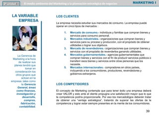 LOS CLIENTES
La empresa necesita estudiar sus mercados de consumo. La empresa puede
operar en cinco tipos de mercados :
1. Mercado de consumo.- individuos y familias que compran bienes y
servicios para consumo personal.
2. Mercados industriales.- organizaciones que compran bienes y
servicios para su proceso y producción, con el propósito de obtener
utilidades o lograr sus objetivos.
3. Mercado de revendedores.- organizaciones que compran bienes y
servicios con el propósito de revenderlos ganando utilidades.
4. Mercados gubernamentales.- agencias gubernamentales que
compran bienes y servicios con el fin de producir servicios públicos o
transferir esos bienes y servicios entre otras personas que los
necesite.
5. Mercados internacionales.- compradores en otros países,
incluyendo a los consumidores, productores, revendedores y
gobiernos extranjeros.
LOS COMPETIDORES
El concepto de Marketing contempla que para tener éxito una empresa deberá
crear VALOR y esto ante el cliente propugna una satisfacción mayor que lo que
la competencia podría proporcionarle. Por eso los mercadológos deberán tratar
de obtener una “ventaja estratégica”, tratando de superar las ofertas de la
competencia y lograr estar siempre presentes en la mente de los consumidores.
MARKETING I2º unidad El medio ambiente del Marketing y la planeación estratégica de negocios
LA VARIABLE
EMPRESA
La Gerencia de
Marketing a la hora
de realizar sus
planes tendrá que
tomar en
consideración los
otros grupos que
actúan en la
empresa, tales como
la Gerencia
General, áreas
como finanzas,
investigación y
desarrollo,
compras,
fabricación,
contabilidad.
39
 
