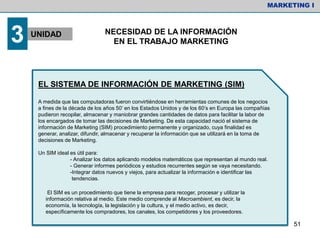 EL SISTEMA DE INFORMACIÓN DE MARKETING (SIM)
A medida que las computadoras fueron convirtiéndose en herramientas comunes de los negocios
a fines de la década de los años 50’ en los Estados Unidos y de los 60’s en Europa las compañías
pudieron recopilar, almacenar y maniobrar grandes cantidades de datos para facilitar la labor de
los encargados de tomar las decisiones de Marketing. De esta capacidad nació el sistema de
información de Marketing (SIM) procedimiento permanente y organizado, cuya finalidad es
generar, analizar, difundir, almacenar y recuperar la información que se utilizará en la toma de
decisiones de Marketing.
Un SIM ideal es útil para:
- Analizar los datos aplicando modelos matemáticos que representan al mundo real.
- Generar informes periódicos y estudios recurrentes según se vaya necesitando.
-Integrar datos nuevos y viejos, para actualizar la información e identificar las
tendencias.
El SIM es un procedimiento que tiene la empresa para recoger, procesar y utilizar la
información relativa al medio. Este medio comprende al Macroambient, es decir, la
economía, la tecnología, la legislación y la cultura, y el medio activo, es decir,
específicamente los compradores, los canales, los competidores y los proveedores.
MARKETING I
3 UNIDAD NECESIDAD DE LA INFORMACIÓN
EN EL TRABAJO MARKETING
51
 