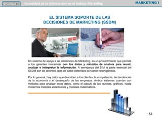 Un sistema de apoyo a las decisiones de Marketing, es un procedimiento que permite
a los gerentes interactuar con los datos y métodos de análisis para reunir,
analizar e interpretar la información. A semejanza del SIM la parte esencial del
SSDM son los distintos tipos de datos obtenidos de fuente heterogéneas.
Por lo general, hay datos que describen a los clientes, la competencia, las tendencias
de la economía y el desempeño de las empresas. Ambos sistemas cuentan con
métodos para analizar estos datos, como el cálculo de las razones, gráficos, hasta
modernos métodos estadísticos y modelos matemáticos.
MARKETING I3º unidad Necesidad de la información en el trabajo Marketing
53
EL SISTEMA SOPORTE DE LAS
DECISIONES DE MARKETING (SSDM)
 