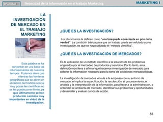 ¿QUÉ ES LA INVESTIGACIÓN?
Los diccionarios la definen como “una búsqueda consciente en pos de la
verdad”. La condición básica para que un trabajo pueda ser refutado como
investigación, es que se haya utilizado el “método científico”.
¿QUÉ ES LA INVESTIGACIÓN DE MERCADOS?
Es la aplicación de un método científico a la solución de los problemas
originados por el mercadeo de productos y servicios. Por lo tanto, esta
definición nos lleva a afirmar que hacemos investigación de mercado para
obtener la información necesaria para la toma de decisiones mercadológicas.
La investigación de mercados vincula a la empresa con su entorno de
mercado, e implica la especificación, la recolección, el procesamiento, el
análisis y la interpretación de la información, para llevar a la administración, a
entender se ambiente de mercado, identificar sus problemas y oportunidades
y desarrollar y evaluar cursos de acción.
MARKETING I3º unidad Necesidad de la información en el trabajo Marketing
LA
INVESTIGACIÓN
DE MERCADO EN
EL TRABAJO
MARKETING
55
Esta palabra se ha
convertido en una base las
más fascinantes de nuestros
tiempos. Podemos decir que
mientras las fronteras
geográficas que se abren en
el camino del hombre son ya
muy pocas las científicas no
se les puede poner límite, ya
que últimamente se han
producido cambios muy
importantes en virtud de la
investigación.
 