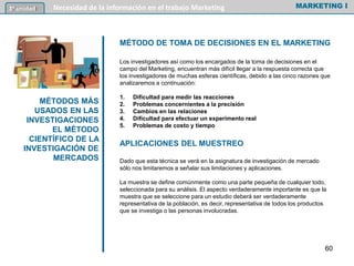 MÉTODO DE TOMA DE DECISIONES EN EL MARKETING
Los investigadores así como los encargados de la toma de decisiones en el
campo del Marketing, encuentran más difícil llegar a la respuesta correcta que
los investigadores de muchas esferas científicas, debido a las cinco razones que
analizaremos a continuación:
1. Dificultad para medir las reacciones
2. Problemas concernientes a la precisión
3. Cambios en las relaciones
4. Dificultad para efectuar un experimento real
5. Problemas de costo y tiempo
APLICACIONES DEL MUESTREO
Dado que esta técnica se verá en la asignatura de investigación de mercado
sólo nos limitaremos a señalar sus limitaciones y aplicaciones.
La muestra se define comúnmente como una parte pequeña de cualquier todo,
seleccionada para su análisis. El aspecto verdaderamente importante es que la
muestra que se seleccione para un estudio deberá ser verdaderamente
representativa de la población, es decir, representativa de todos los productos
que se investiga o las personas involucradas.
MARKETING INecesidad de la información en el trabajo Marketing3º unidad
MÉTODOS MÁS
USADOS EN LAS
INVESTIGACIONES
EL MÉTODO
CIENTÍFICO DE LA
INVESTIGACIÓN DE
MERCADOS
60
 