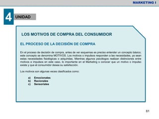 EL PROCESO DE LA DECISIÓN DE COMPRA
En el proceso de decisión de compra, antes de ver esquemas es preciso entender un concepto básico;
este concepto se denomina MOTIVOS. Los motivos o impulsos responden a las necesidades, ya sean
estas necesidades fisiológicas o adquiridas. Mientras algunos psicólogos realizan distinciones entre
motivos e impulsos en este caso, lo importante en el Marketing s conocer que un motivo o impulso
existe y que el consumidor desea su satisfacción.
Los motivos son algunas veces clasificados como:
a) Emocionales
b) Racionales
c) Sensoriales
MARKETING I
4 UNIDAD
LOS MOTIVOS DE COMPRA DEL CONSUMIDOR
61
 