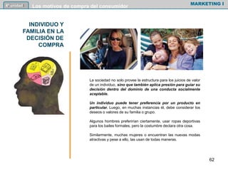 INDIVIDUO Y
FAMILIA EN LA
DECISIÓN DE
COMPRA
MARKETING I4º unidad Los motivos de compra del consumidor
La sociedad no solo provee la estructura para los juicios de valor
de un individuo, sino que también aplica presión para guiar su
decisión dentro del dominio de una conducta socialmente
aceptable.
Un individuo puede tener preferencia por un producto en
particular. Luego, en muchas instancias él, debe considerar los
deseos o valores de su familia o grupo.
Algunos hombres preferirían ciertamente, usar ropas deportivas
para los bailes formales, pero la costumbre declara otra cosa.
Similarmente, muchas mujeres o encuentran las nuevas modas
atractivas y pese a ello, las usan de todas maneras.
62
 