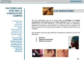 Son tan importantes que de no existir éstas, el individuo no tendría
capacidad de comunicarse con su medio ambiente. Estas, nos permiten
relacionarnos con otros individuos y con todas las cosas. En Marketing,
debemos de entender a los productos, los mismos que son ofrecidos con
toda la estructura de industrias que componen el sistema económico de una
sociedad.
Aquí podemos notar que esta definición contempla la existencia de tres (03)
elementos:
1. Estímulo
2. Órganos sensoriales
3. Relación sensorial
MARKETING I4º unidad Los motivos de compra del consumidor
FACTORES QUE
AFECTAN LA
CONDUCTA DE
COMPRA
Los factores que
afectan la
conducta de
compra están
ligados
íntimamente a las
sensaciones las
percepciones que
el público objetivo
tiene.
Por tanto, para
explicar estos
factores tenemos
que ver la forma
de administrar el
comportamiento,
en ésta área
básica del
Marketing.
LAS SENSACIONES
65
 