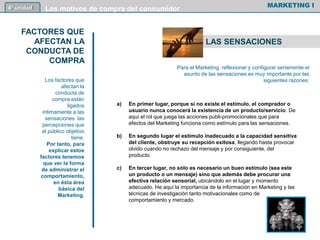 a) En primer lugar, porque si no existe el estímulo, el comprador o
usuario nunca conocerá la existencia de un producto/servicio. De
aquí el rol que juega las acciones publi-promocionales que para
efectos del Marketing funciona como estímulo para las sensaciones.
b) En segundo lugar el estímulo inadecuado a la capacidad sensitiva
del cliente, obstruye su recepción exitosa, llegando hasta provocar
olvido cuando no rechazo del mensaje y por consiguiente, del
producto.
c) En tercer lugar, no sólo es necesario un buen estímulo (sea este
un producto o un mensaje) sino que además debe procurar una
efectiva relación sensorial, ubicándolo en el lugar y momento
adecuado. He aquí la importancia de la información en Marketing y las
técnicas de investigación tanto motivacionales como de
comportamiento y mercado.
MARKETING I4º unidad Los motivos de compra del consumidor
LAS SENSACIONES
Para el Marketing, reflexionar y configurar seriamente el
asunto de las sensaciones es muy importante por las
siguientes razones:
FACTORES QUE
AFECTAN LA
CONDUCTA DE
COMPRA
Los factores que
afectan la
conducta de
compra están
ligados
íntimamente a las
sensaciones las
percepciones que
el público objetivo
tiene.
Por tanto, para
explicar estos
factores tenemos
que ver la forma
de administrar el
comportamiento,
en ésta área
básica del
Marketing.
66
 