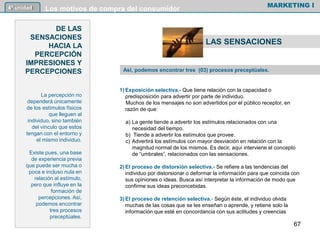 1) Exposición selectiva.- Que tiene relación con la capacidad o
predisposición para advertir por parte de individuo.
Muchos de los mensajes no son advertidos por el público receptor, en
razón de que:
a) La gente tiende a advertir los estímulos relacionados con una
necesidad del tiempo.
b) Tiende a advertir los estímulos que provee.
c) Advertirá los estímulos con mayor desviación en relación con la
magnitud normal de los mismos. Es decir, aquí interviene el concepto
de “umbrales”, relacionados con las sensaciones.
2) El proceso de distorsión selectiva.- Se refiere a las tendencias del
individuo por distorsionar o deformar la información para que coincida con
sus opiniones o ideas. Busca así interpretar la información de modo que
confirme sus ideas preconcebidas.
3) El proceso de retención selectiva.- Según éste, el individuo olvida
muchas de las cosas que se les enseñan o aprende, y retiene solo la
información que esté en concordancia con sus actitudes y creencias
MARKETING I4º unidad Los motivos de compra del consumidor
DE LAS
SENSACIONES
HACIA LA
PERCEPCIÓN
IMPRESIONES Y
PERCEPCIONES
La percepción no
dependerá únicamente
de los estímulos físicos
que lleguen al
individuo, sino también
del vínculo que estos
tengan con el entorno y
el mismo individuo.
Existe pues, una base
de experiencia previa
que puede ser mucha o
poca e incluso nula en
relación al estímulo,
pero que influye en la
formación de
percepciones. Así,
podemos encontrar
tres procesos
preceptúales.
Así, podemos encontrar tres (03) procesos preceptúales.
LAS SENSACIONES
67
 