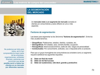 Las bases para segmentar se les denomina “factores de segmentación”. Entre los
más usuales tenemos:
• Geográficas: Poblaciones, estados, distritos, ciudades, etc.
• Demográficas: Por edades, sexo, tamaño familiar, ocupación.
• Psicográficas: Nivel socioeconómico, estilo de vida, rasgos de personalidad.
• Conductuales: Por conocimiento, actitudes, uso o respuesta ante un producto.
Para que un grupo homogéneo de consumidores se considere como un segmento
requiere satisfacer los siguientes requisitos:
a) Debe ser fácil de medir
b) Debe ser de fácil acceso
c) Debe ser sustancioso, vale decir, grande y productivo
MARKETING I4º unidad Los motivos de compra del consumidor
73
LA SEGMENTACIÓN
DEL MERCADO
No podemos ser todo para
todos, así lo han
comprendido la mayor parte
de las empresas,
organizaciones, entidades
diversas y personas que
reconocen que no es
posible servir a todos los
clientes en su mercado
por diferentes razones.
Un mercado meta o un segmento de mercado consiste en
clientes y/o consumidores y estos difieren en uno o más
aspectos.
Factores de segmentación
 