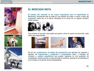EL MERCADO META
El estudio del mercado es de mayor importancia para el especialista en
Marketing, obviamente este se halla en una relación de mayor a menor a partir del
empresario, hasta dar en el último interesado en la venta con un agente vendedor
recién entrado.
Para analizar el mercado, para saber que quiere y cómo lo quiere el consumidor, nada
mejor que preguntárselo.
De ahí los cuestionarios, el trabajo de prospección que ejercitan los viajantes y
agentes, las impresiones y preguntas a compradores tipos, y trabajos de
sondeos y análisis estadísticos que pueden realizarse en una gradación de
modalidades, desde la familia y empírica hasta la científica, apoyada en la estadística y
en el manejo en el cálculo de las probabilidades.
MARKETING I4º unidad Los motivos de compra del consumidor
74
 