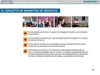 EL CONCEPTO DE MARKETING DE SERVICIOS
MARKETING I5º unidad Los Productos y servicios y el Posicionamiento.
77
El mercado de servicios es un campo de investigación reciente y aún en fase de
estructuración.
Las empresas de servicios por lo general están basadas en equipos o en manos
de obra por personas.
El mercado de servicios es una disciplina que busca estudiar los fenómenos y
hechos que se presentan en la venta de servicios.
Se entiende como servicio una mercancía comercializable aisladamente; es
decir, un producto intangible, que no se toca, no se palpa y que generalmente no
se experimenta antes de la compra, pero permite satisfacciones que compensan
el dinero invertido en la realización de deseos y necesidades de los clientes.
u
u
u
u
 