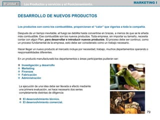 Los productos son como los combustibles, proporcionan el “calor” que vigoriza a toda la compañía.
Después de un tiempo inevitable, el fuego se debilita hasta convertirse en brazas, a menos de que se le añada
más combustible. Ese combustible son los nuevos productos. Toda empresa, sin importar su tamaño, necesita
contar con algún Plan, para desarrollar e introducir nuevos productos. El proceso debe ser continuo, como
un proceso fundamental de la empresa, esto debe ser considerado como un trabajo necesario.
Hacer llegar un nuevo producto al mercado incluye por necesidad, trabajo, muchos departamentos operando o
responsabilidades diferentes.
En un producto manufacturado los departamentos o áreas participantes pudieran ser:
 Investigación y desarrollo
 Marketing
 Finanzas
 Fabricación
 Administración
MARKETING I5º unidad Los Productos y servicios y el Posicionamiento.
DESARROLLO DE NUEVOS PRODUCTOS
La ejecución de una idea debe ser llevada a efecto mediante
una primera evaluación, se hace necesario dos series
completamente distintas de diligencia:
 El desenvolvimiento técnico.
 El desenvolvimiento comercial.
79
 