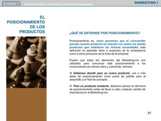 ¿QUÉ SE ENTIENDE POR POSICIONAMIENTO?
Posicionamiento es, cómo queremos que el consumidor
perciba nuestro producto en relación con todos los demás
productos que satisfacen las mismas necesidades; esta
definición es aplicable tanto a productos de la competencia
como a otros productos de la línea de la empresa
Puesto que todos los elementos del Marketing-mix son
utilizados para comunicar este posicionamiento a los
consumidores de manera clara y coherente, siempre:
 Debemos decidir para un nuevo producto, una o más
ideas de posicionamiento como punto de partida para el
desarrollo y el Test de concepto.
 Para un producto existente, debemos pensar en términos
de posicionamiento antes de llevar a cabo cualquier cambio de
importancia en el Marketing-mix.
MARKETING I5º unidad Los Productos y servicios y el Posicionamiento.
EL
POSICIONAMIENTO
DE LOS
PRODUCTOS
81
 