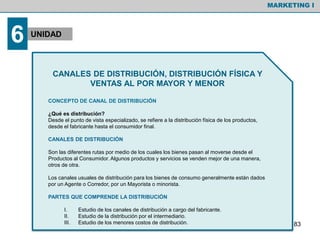 CANALES DE DISTRIBUCIÓN, DISTRIBUCIÓN FÍSICA Y
VENTAS AL POR MAYOR Y MENOR
CONCEPTO DE CANAL DE DISTRIBUCIÓN
¿Qué es distribución?
Desde el punto de vista especializado, se refiere a la distribución física de los productos,
desde el fabricante hasta el consumidor final.
CANALES DE DISTRIBUCIÓN
Son las diferentes rutas por medio de los cuales los bienes pasan al moverse desde el
Productos al Consumidor. Algunos productos y servicios se venden mejor de una manera,
otros de otra.
Los canales usuales de distribución para los bienes de consumo generalmente están dados
por un Agente o Corredor, por un Mayorista o minorista.
PARTES QUE COMPRENDE LA DISTRIBUCIÓN
I. Estudio de los canales de distribución a cargo del fabricante.
II. Estudio de la distribución por el intermediario.
III. Estudio de los menores costos de distribución.
MARKETING I
6 UNIDAD
83
 