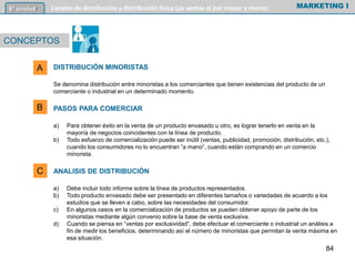 DISTRIBUCIÓN MINORISTAS
Se denomina distribución entre minoristas a los comerciantes que tienen existencias del producto de un
comerciante o industrial en un determinado momento.
PASOS PARA COMERCIAR
a) Para obtener éxito en la venta de un producto envasado u otro, es lograr tenerlo en venta en la
mayoría de negocios coincidentes con la línea de producto.
b) Todo esfuerzo de comercialización puede ser inútil (ventas, publicidad, promoción, distribución, etc.),
cuando los consumidores no lo encuentran “a mano”, cuando están comprando en un comercio
minorista.
ANALISIS DE DISTRIBUCIÓN
a) Debe incluir todo informe sobre la línea de productos representados.
b) Todo producto envasado debe ser presentado en diferentes tamaños o variedades de acuerdo a los
estudios que se lleven a cabo, sobre las necesidades del consumidor.
c) En algunos casos en la comercialización de productos se pueden obtener apoyo de parte de los
minoristas mediante algún convenio sobre la base de venta exclusiva.
d) Cuando se piensa en “ventas por exclusividad”, debe efectuar el comerciante o industrial un análisis a
fin de medir los beneficios, determinando así el número de minoristas que permitan la venta máxima en
esa situación.
MARKETING I6º unidad Canales de distribución y distribución física Las ventas al por mayor y menor.
CONCEPTOS
A
B
C
84
 
