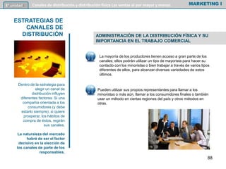 ADMINISTRACIÓN DE LA DISTRIBUCIÓN FÍSICA Y SU
IMPORTANCIA EN EL TRABAJO COMERCIAL
MARKETING I6º unidad Canales de distribución y distribución física Las ventas al por mayor y menor.
ESTRATEGIAS DE
CANALES DE
DISTRIBUCIÓN
Dentro de la estrategia para
elegir un canal de
distribución influyen
diferentes factores. Si una
compañía orientada a los
consumidores (y debe
estarlo siempre), si quiere
prosperar, los hábitos de
compra de éstos, regirán
sus canales.
La naturaleza del mercado
habrá de ser el factor
decisivo en la elección de
los canales de parte de los
responsables.
88
La mayoría de los productores tienen acceso a gran parte de los
canales; ellos podrán utilizar un tipo de mayorista para hacer su
contacto con los minoristas o bien trabajar a través de varios tipos
diferentes de ellos, para alcanzar diversas variedades de estos
últimos.
Pueden utilizar sus propios representantes para llamar a los
minoristas o más aún, llamar a los consumidores finales o también
usar un método en ciertas regiones del país y otros métodos en
otras.
 