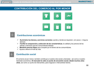 Contribuciones económicas
 Suministra los bienes y servicios correctos cuando y donde se requieren, con poca o ninguna
demora.
 Facilita la comparación y selección de las características, la calidad y los precios de los
bienes y servicios que los consumidores desean.
 Mantiene precios bajos para competir por el dinero de los consumidores.
 Ayuda a elevar el nivel de vida.
MARKETING I6º unidad Canales de distribución y distribución física Las ventas al por mayor y menor.
CONTRIBUCIÓN DEL COMERCIO AL POR MENOR
Contribución social
El comercio al por menor, también contribuye a nuestra vida social y bienestar, así como a nuestro
bienestar económico. El mercado ha sido un punto de encuentro social, desde muchos años
atrás, así como un punto de intercambio, para negociar e intercambiar bienes.
90
C
C
 