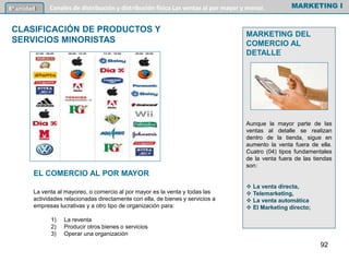 EL COMERCIO AL POR MAYOR
La venta al mayoreo, o comercio al por mayor es la venta y todas las
actividades relacionadas directamente con ella, de bienes y servicios a
empresas lucrativas y a otro tipo de organización para:
1) La reventa
2) Producir otros bienes o servicios
3) Operar una organización
MARKETING I6º unidad Canales de distribución y distribución física Las ventas al por mayor y menor.
CLASIFICACIÓN DE PRODUCTOS Y
SERVICIOS MINORISTAS
MARKETING DEL
COMERCIO AL
DETALLE
Aunque la mayor parte de las
ventas al detalle se realizan
dentro de la tienda, sigue en
aumento la venta fuera de ella.
Cuatro (04) tipos fundamentales
de la venta fuera de las tiendas
son:
 La venta directa,
 Telemarketing,
 La venta automática
 El Marketing directo;
92
 