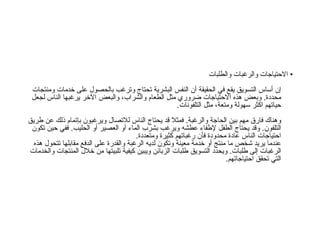 •  الاحتياجات والرغبات والطلبات إن أساس التسويق يقع في الحقيقة أن النفس البشرية تحتاج وترغب بالحصول على خدمات ومنتجات محددة .  وبعض هذه الاحتياجات ضروري مثل الطعام والشراب، والبعض الآخر يرغبها الناس لجعل حياتهم اكثر سهولة ومتعة، مثل التلفونات . وهناك فارق مهم بين الحاجة والرغبة .  فمثلا قد يحتاج الناس للاتصال ويرغبون بإتمام ذلك عن طريق التلفون .  وقد يحتاج الطفل لإطفاء عطشه ويرغب بشرب الماء أو العصير أو الحليب .  ففي حين تكون احتياجات الناس عادة محدودة فأن رغباتهم كثيرة ومتعددة . عندما يريد شخص ما منتج أو خدمة معينة وتكون لديه الرغبة والقدرة على الدفع مقابلها تتحول هذه الرغبات إلى طلبات .  ويحدد التسويق طلبات الزبائن ويبين كيفية تلبيتها من خلال المنتجات والخدمات التي تحقق احتياجاتهم .  