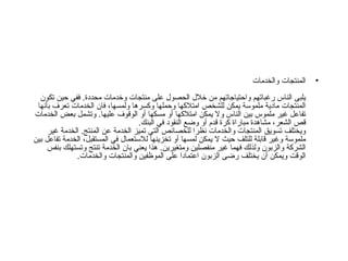 المنتجات والخدمات يلبى الناس رغباتهم واحتياجاتهم من خلال الحصول على منتجات وخدمات محددة .  ففي حين تكون المنتجات مادية ملموسة يمكن للشخص امتلاكها وحملها وكسرها ولمسها، فان الخدمات تعرف بأنها تفاعل غير ملموس بين الناس ولا يمكن امتلاكها أو مسكها أو الوقوف عليها .  وتشمل بعض الخدمات قص الشعر، مشاهدة مباراة كرة قدم أو وضع النقود في البنك . ويختلف تسويق المنتجات والخدمات نظرا للخصائص التي تميز الخدمة عن المنتج .  الخدمة غير ملموسة وغير قابلة للتلف حيث لا يمكن لمسها أو تخزينها للاستعمال في المستقبل، الخدمة تفاعل بين الشركة والزبون ولذلك فهما غير منفصلين ومتغيرين .  هذا يعني بان الخدمة تنتج وتستهلك بنفس الوقت ويمكن أن يختلف رضى الزبون اعتمادا على الموظفين والمنتجات والخدمات .  
