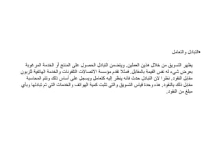 • التبادل والتعامل يظهر التسويق من خلال هذين العملين .  ويتضمن التبادل الحصول على المنتج أو الخدمة المرغوبة بعرض شيء له نفس القيمة بالمقابل .  فمثلا تقدم مؤسسة الاتصالات التلفونات والخدمة الهاتفية للزبون مقابل النقود .  نظرا لان التبادل حدث فانه ينظر إليه كتعامل ويسجل على أساس ذلك وتتم المحاسبة مقابل ذلك بالنقود .  هذه وحدة قياس التسويق والتي تثبت كمية الهواتف والخدمات التي تم تبادلها وبأي مبلغ من النقود .  