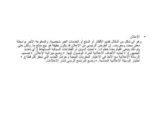 الإعلان وهو أي شكل من أشكال تقديم الأفكار أو السلع أو الخدمات الغير شخصية ,  والمدفوعة الأجر بواسطة معلن محدد ومعروف .  إن الغرض الرئيسي من الإعلان قد يكون حقيقة هو بيع منتج ما ,  ولكن حتى يتم ذلك ينبغي القيام بعدة خطوات : •  تحديد السوق أو القطاعات السوقية المستهدفة  (  أي تحديد الجمهور ). •  تحديد الأهداف الإعلانية المراد الوصول إليها . •  وضع ميزانية الإعلان . •  تصميم الرسالة الإعلانية مع الأخذ في الاعتبار المغريات البيعية وعوامل الجذب التي تحفز كل قطاع . •  اختيار الوسيلة الإعلانية المناسبة . •  وضع البرنامج الزمني لنشر الإعلانات . 