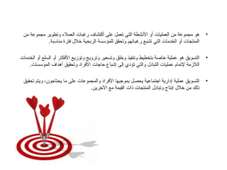 هو مجموعة من العمليات أو الأنشطة التي تعمل على أكتشاف رغبات العملاء وتطوير مجموعة من المنتجات أو الخدمات التي تشبع رغباتهم وتحقق للمؤسسة الربحية خلال فترة مناسبة . التسويق هو عملية خاصة بتخطيط وتنفيذ وخلق وتسعير وترويج وتوزيع الأفكار أو السلع أو الخدمات اللازمة لإتمام عمليات التبادل والتي تؤدي إلى إشباع حاجات الأفراد وتحقيق أهداف المؤسسات . التسويق عملية إدارية اجتماعية يحصل بموجبها الأفراد والمجموعات على ما يحتاجون، ويتم تحقيق ذلك من خلال إنتاج وتبادل المنتجات ذات القيمة مع الآخرين .  