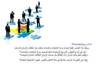 4 - الترويج Promotion: ويحلل هذا العنصر كيفية إيصال مزايا المنتجات والخدمات وكيف يتم استقطاب الزبائن لشرائها . أ  ) ما هي أنواع التحفيز والترويج المستخدمة حاليا لتوصيل مزايا المنتجات والخدمات؟ ب ) كيف تنظم حاليا الدوائر ذات العلاقة مثل خدمات الزبائن العلاقات العامة والمبيعات؟ ج ) ما هي التغييرات الواجب إحداثها في حالة التنافس لتطوير الجهود التشجيعية المقدمة؟   