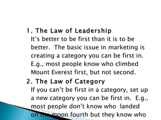 1. The Law of Leadership It’s better to be first than it is to be better.  The basic issue in marketing is creating a category you can be first in.  E.g., most people know who climbed Mount Everest first, but not second. 2. The Law of Category If you can’t be first in a category, set up a new category you can be first in.  E.g., most people don’t know who  landed on the moon fourth but they know who the first  man to do that was. 