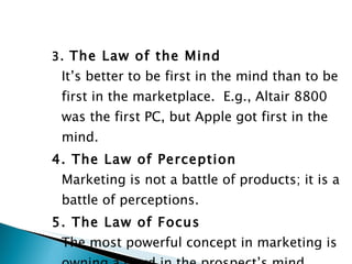 3.  The Law of the Mind It’s better to be first in the mind than to be first in the marketplace.  E.g., Altair 8800 was the first PC, but Apple got first in the mind. 4. The Law of Perception Marketing is not a battle of products; it is a battle of perceptions. 5. The Law of Focus The most powerful concept in marketing is owning a word in the prospect’s mind.  E.g., Xerox this or FedEx that. 