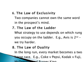 6.  The Law of Exclusivity Two companies cannot own the same word in the prospect’s mind. 7. The Law of the Ladder What strategy to use depends on which rung you occupy on the ladder.  E.g., Avis is 2 nd  – we try harder. 8. The Law of Duality In the long run, every market becomes a two horse race.  E.g., Coke v Pepsi, Kodak v Fuji, McDonalds and Burger King. 