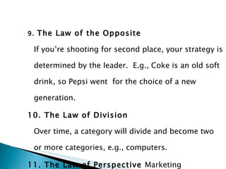 9.  The Law of the Opposite If you’re shooting for second place, your strategy is determined by the leader.  E.g., Coke is an old soft drink, so Pepsi went  for the choice of a new generation. 10. The Law of Division Over time, a category will divide and become two or more categories, e.g., computers.   11. The Law of Perspective  Marketing Effects take place over an extended period of time. 