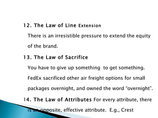 12. The Law of Line  Extension There is an irresistible pressure to extend the equity of the brand. 13. The Law of Sacrifice You have to give up something  to get something. FedEx sacrificed other air freight options for small packages overnight, and owned the word “overnight”. 1 4. The Law of Attributes  For every attribute, there is an opposite, effective attribute.  E.g., Crest toothpaste fights cavities, but Close Up freshens breath. 