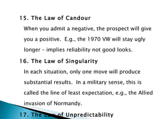 15. The Law of Candour When you admit a negative, the prospect will give you a positive.  E.g., the 1970 VW will stay ugly longer – implies reliability not good looks. 16. The Law of Singularity In each situation, only one move will produce substantial results.  In a military sense, this is called the line of least expectation, e.g., the Allied invasion of Normandy. 17. The Law of Unpredictability Unless you write your competitors’ plans,   you can’t predict the future. 