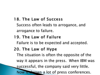 18. The Law of Success Success often leads to arrogance, and arrogance to failure. 19. The Law of Failure Failure is to be expected and accepted. 20. The Law of Hype The situation is often the opposite of the way it appears in the press.  When IBM was successful, the company said very little.  Now it throws a lot of press conferences. 