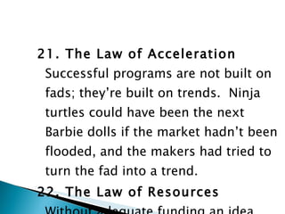 21. The Law of Acceleration Successful programs are not built on fads; they’re built on trends.  Ninja turtles could have been the next Barbie dolls if the market hadn’t been flooded, and the makers had tried to turn the fad into a trend. 22. The Law of Resources Without adequate funding an idea won’t get off the ground. 