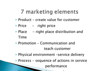 Product – create value for customer Price  -  right price Place  - right place distribution and Time Promotion – Communication and   teach customer Physical environment –service delivery Process – sequence of actions in service    performance People  --  Employees and customers 